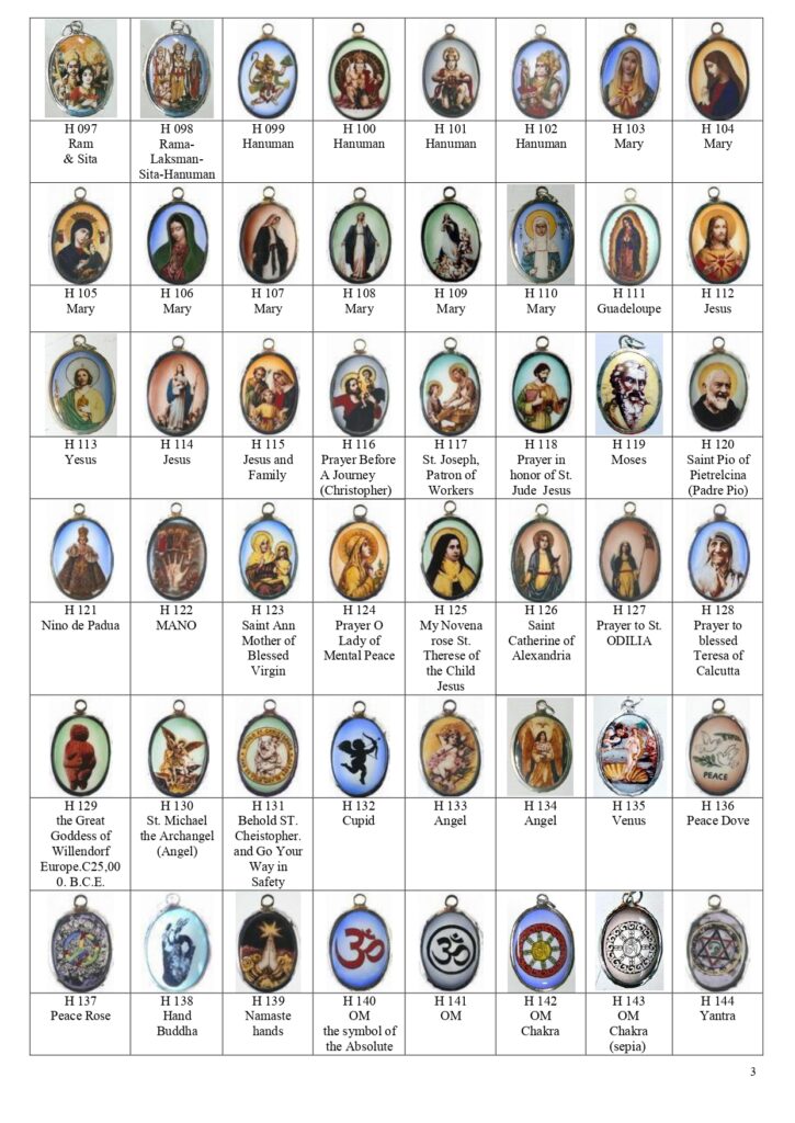 Enamel pendants of Rama, Hanuman, Mary, Our Lady of Guadalupe, Jesus, St. Joseph, Moses, Padre Pio (Saint Pius of Pietrelcina), Nino de Padua, Mano, Saint Anne, Lady of Mental Peace, My Novena Rose, Saint Therese of the Child Jesus, Saint Catherine of Alexandria, Saint Odilia, Mother Teresa (St. Teresa of Calcutta), The Venus of Willendorf, St. Michael the Archangel, Behold St. Christopher and go your way in safety, Cupid, Venus, Peace Dove, Namaste Hand, OM, Yantra