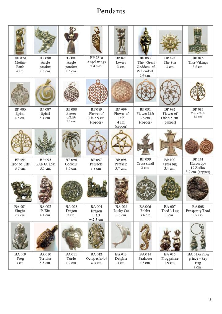 Pendants of angel, cupid, Angel Wings, The Venus of Willendorf, The Sun, Mjölnir (Thor's Hammer), Spiral, Flower of Life, Tree of Life, Ganja Leaf, Coconut, Pentacle, Cross, Horoscope 12 Zodiac, Singh, Pixiu, Dragon, Lucky Cat, Rabbit, Toad, Frog, Tortoise, Turtle, Octopus, Dolphin, Seahorse, Frog Prince
